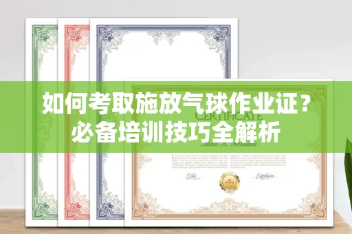 无锡如何考取施放气球作业证?必备培训技巧全解析